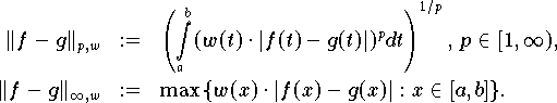  \begin{eqnarray*}
   \|f - g\|_{p,w} & := &                                                      
      \left(\int\limits_a^b (w(t) \cdot |f(t) - g(t)|)^{p} dt \right)^{1/p}, \,
           p \in [1,\infty), \\                                                
   \|f - g\|_{\infty,w} & := &                                                 
      \max \, \{ w(x) \cdot |f(x) - g(x)|: x \in [a,b] \}.                     
\end{eqnarray*} 