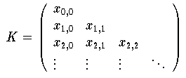 \[
     K = \left( \begin{array}{llll}
		 x_{0,0} &           &           & \\
		 x_{1,0} & x_{1,1} &           & \\
		 x_{2,0} & x_{2,1} & x_{2,2} & \\
		 \vdots    & \vdots    & \vdots    & \ddots
		\end{array}
	 \right)
\]